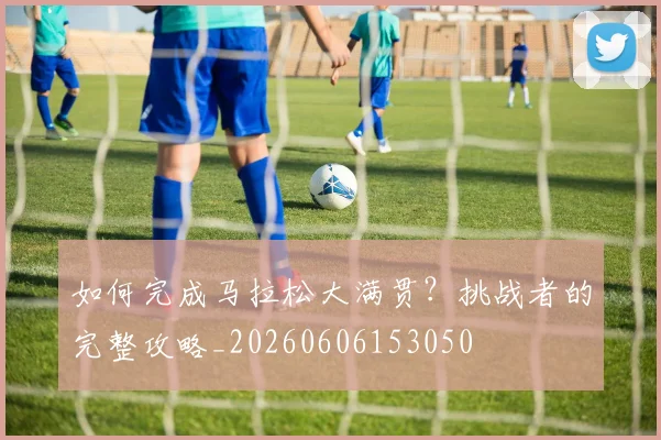 如何完成马拉松大满贯？挑战者的完整攻略_20260606153050
