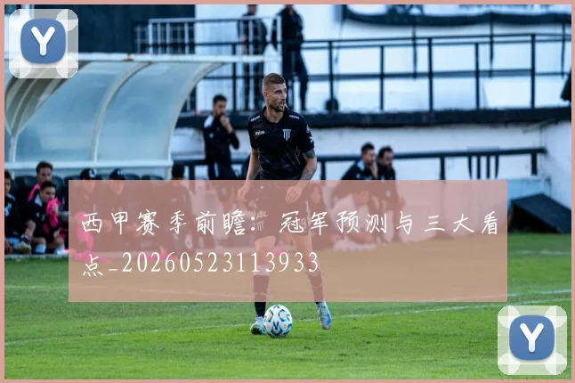 西甲赛季前瞻:冠军预测与三大看点_20260523113933