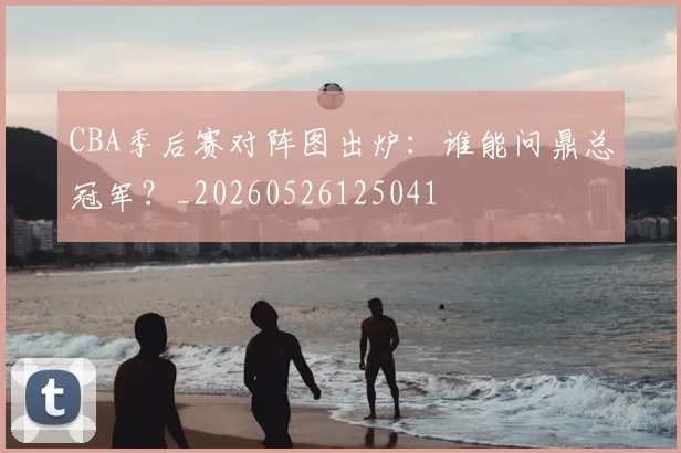 CBA季后赛对阵图出炉:谁能问鼎总冠军?_20260526125041