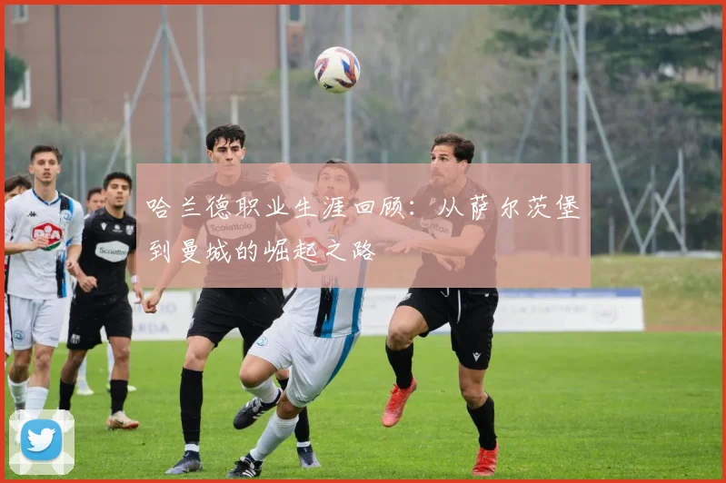 哈兰德职业生涯回顾:从萨尔茨堡到曼城的崛起之路