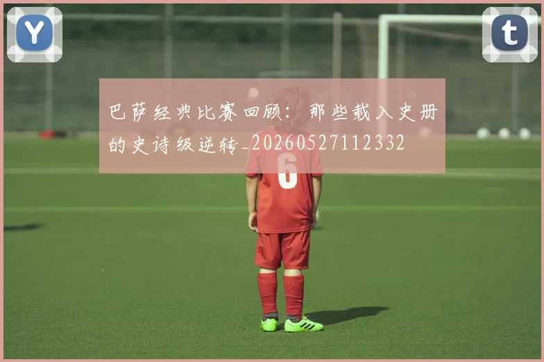 巴萨经典比赛回顾:那些载入史册的史诗级逆转_20260527112332