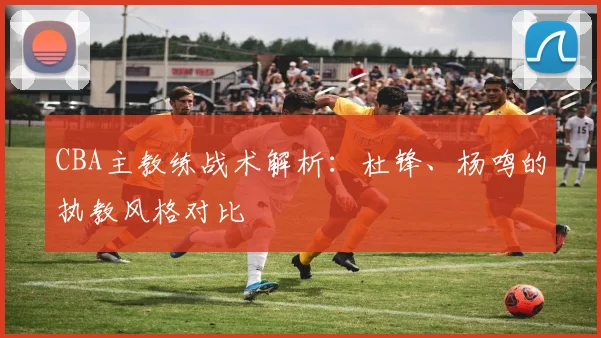 CBA主教练战术解析：杜锋、杨鸣的执教风格对比