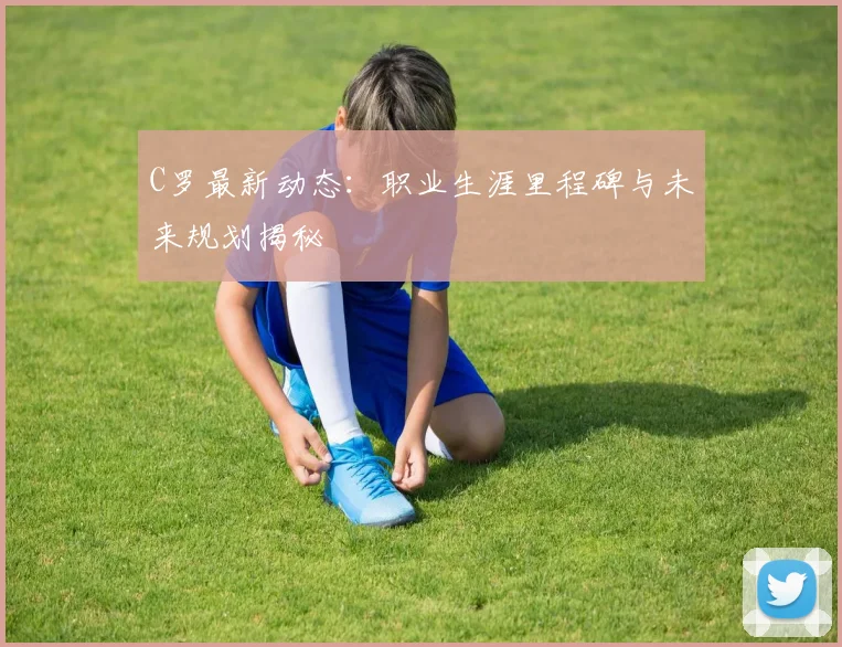 C罗最新动态：职业生涯里程碑与未来规划揭秘