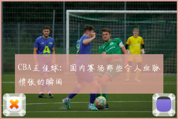 CBA五佳球：国内赛场那些令人血脉偾张的瞬间