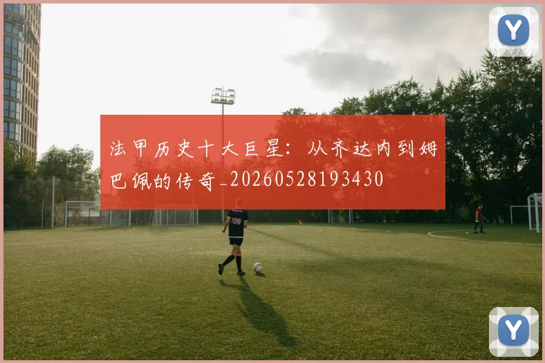 法甲历史十大巨星:从齐达内到姆巴佩的传奇_20260528193430