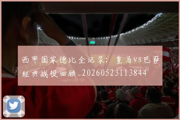 西甲国家德比全记录:皇马vs巴萨经典战役回顾_20260523113844