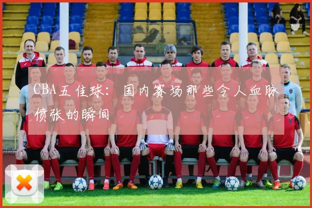 CBA五佳球：国内赛场那些令人血脉偾张的瞬间