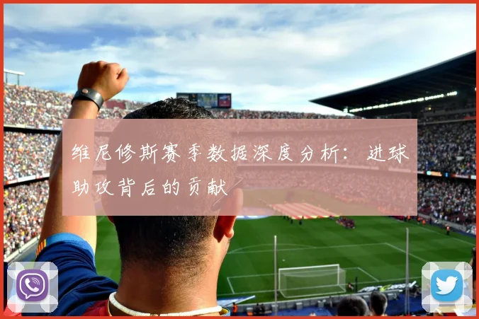 维尼修斯赛季数据深度分析:进球助攻背后的贡献