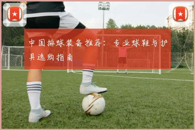 中国排球装备推荐:专业球鞋与护具选购指南