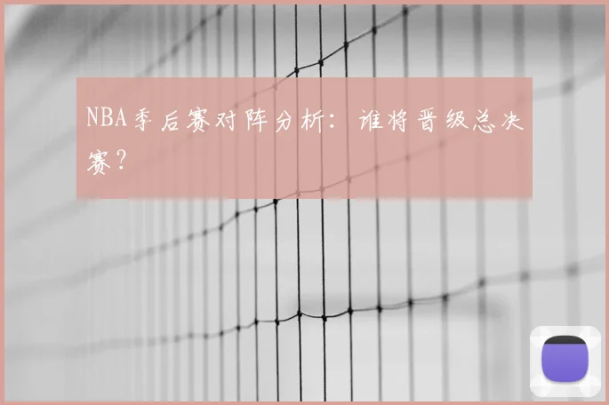 NBA季后赛对阵分析:谁将晋级总决赛?