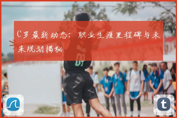 C罗最新动态：职业生涯里程碑与未来规划揭秘
