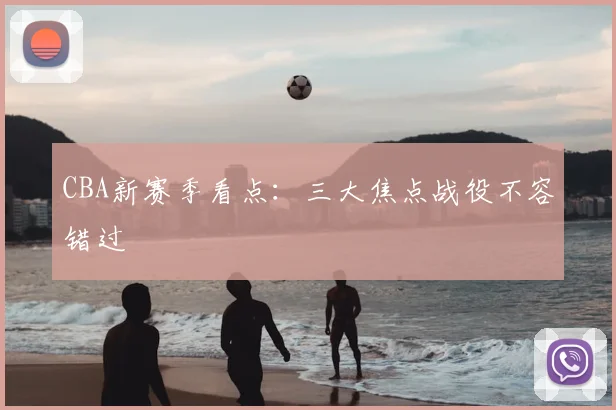 CBA新赛季看点：三大焦点战役不容错过