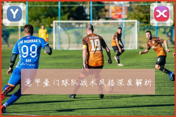 意甲豪门球队战术风格深度解析