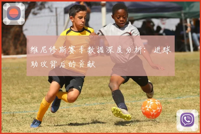 维尼修斯赛季数据深度分析:进球助攻背后的贡献