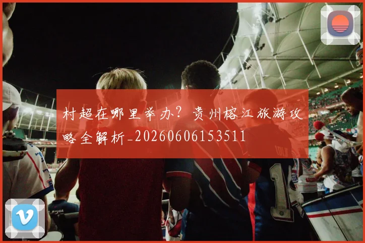 村超在哪里举办?贵州榕江旅游攻略全解析_20260606153511