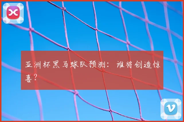 亚洲杯黑马球队预测：谁将创造惊喜？