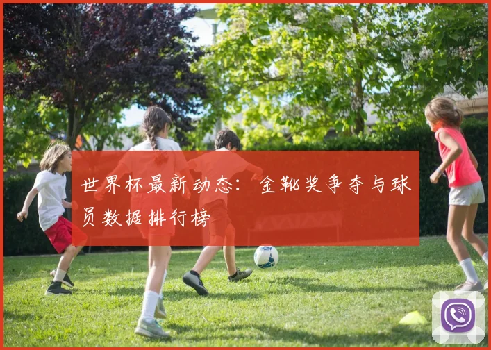 世界杯最新动态：金靴奖争夺与球员数据排行榜